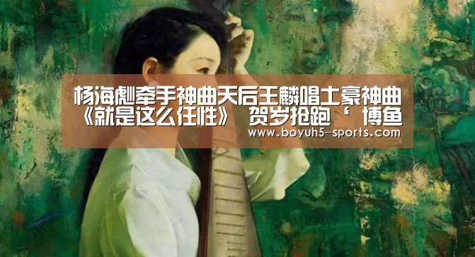杨海彪牵手神曲天后王麟唱土豪神曲《就是这么任性》 贺岁抢跑‘ 博鱼官方网站入口’(图3) 博鱼体育平台